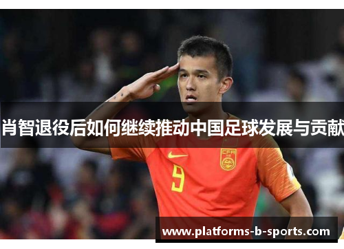 肖智退役后如何继续推动中国足球发展与贡献