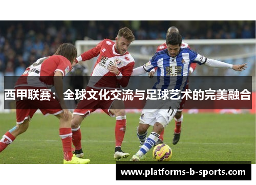 西甲联赛:全球文化交流与足球艺术的完美融合 西甲联赛:全球文化交流与足球艺术的完美融合
