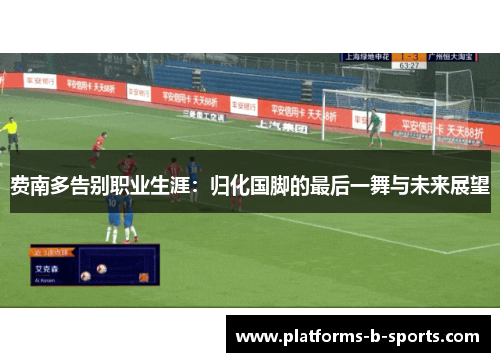 费南多告别职业生涯:归化国脚的最后一舞与未来展望 费南多告别职业生涯:归化国脚的最后一舞与未来展望
