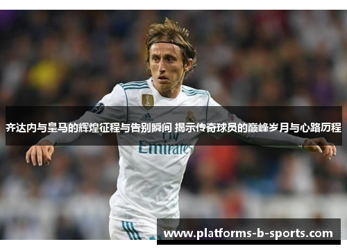 齐达内与皇马的辉煌征程与告别瞬间 揭示传奇球员的巅峰岁月与心路历程