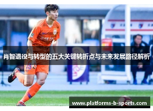 肖智退役与转型的五大关键转折点与未来发展路径解析