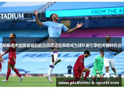 胡桑诺夫加盟曼城后能否迅速适应英超成为球队新引擎的关键转折点 胡桑诺夫加盟曼城后能否迅速适应英超成为球队新引擎的关键转折点