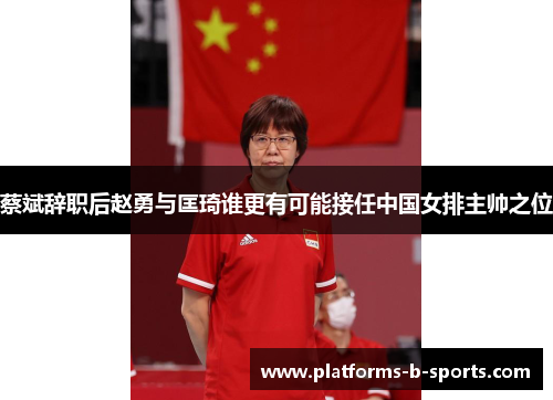 蔡斌辞职后赵勇与匡琦谁更有可能接任中国女排主帅之位