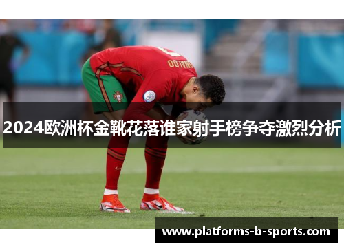 2024欧洲杯金靴花落谁家射手榜争夺激烈分析 2024欧洲杯金靴花落谁家射手榜争夺激烈分析