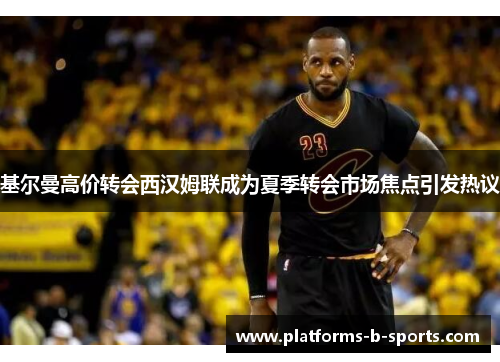 基尔曼高价转会西汉姆联成为夏季转会市场焦点引发热议